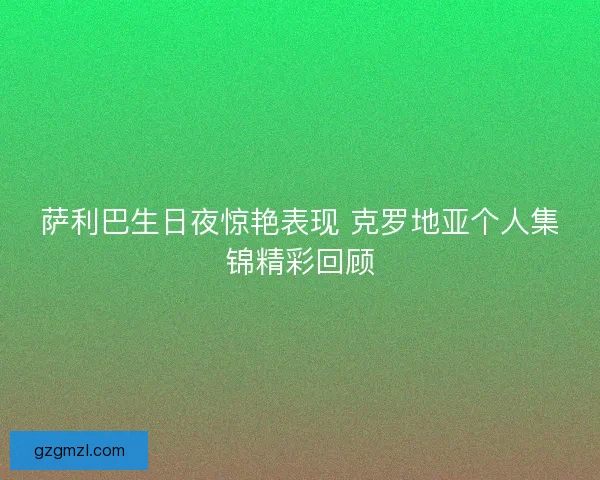 萨利巴生日夜惊艳表现 克罗地亚个人集锦精彩回顾